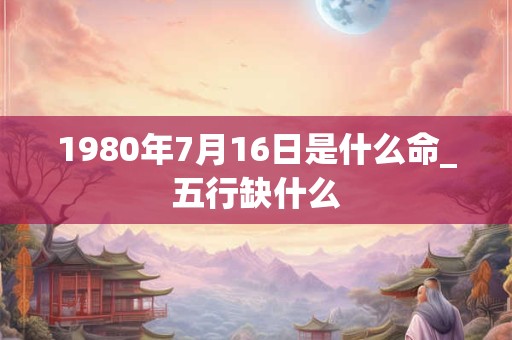 1980年7月16日是什么命_五行缺什么 1980年7月16日是什么命_五行缺什么