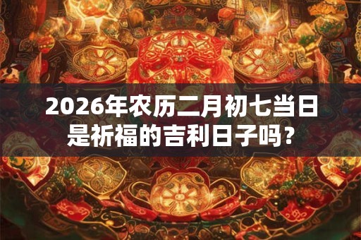 2026年农历二月初七当日是祈福的吉利日子吗？