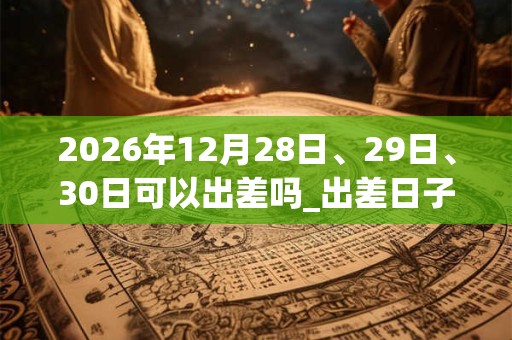 2026年12月28日、29日、30日可以出差吗_出差日子好吗