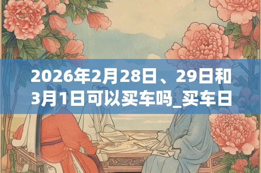 2026年2月28日、29日和3月1日可以买车吗_买车日子好吗