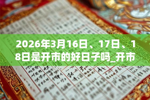 2026年3月16日、17日、18日是开市的好日子吗_开市可以吗