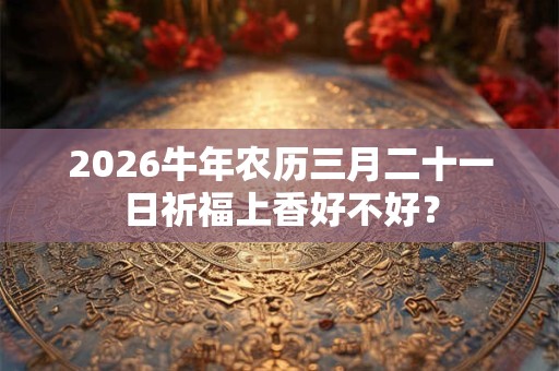 2026牛年农历三月二十一日祈福上香好不好? 2026牛年农历三月二十一日祈福上香好不好?