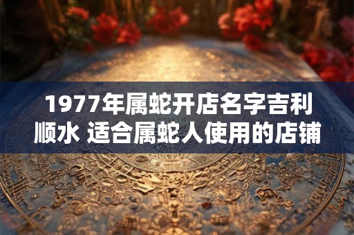 1977年属蛇开店名字吉利顺水 适合属蛇人使用的店铺名字 1977年属蛇开店名字吉利顺水 适合属蛇人使用的店铺名字