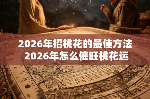 2026年招桃花的最佳方法 2026年怎么催旺桃花运