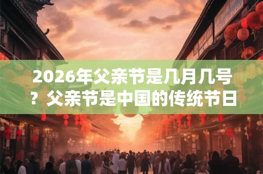 2026年父亲节是几月几号？父亲节是中国的传统节日吗？