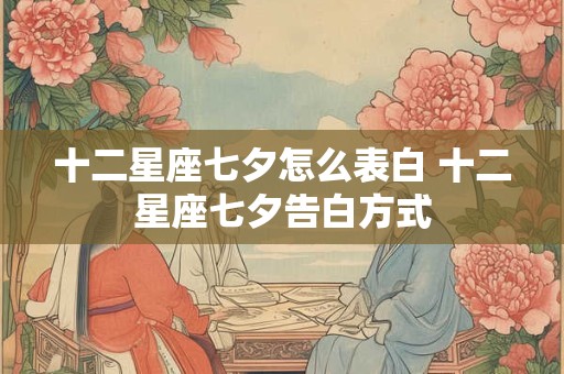 十二星座七夕怎么表白 十二星座七夕告白方式