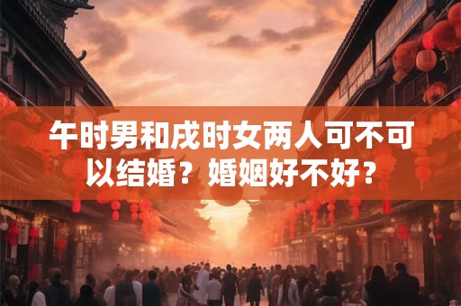 午时男和戌时女两人可不可以结婚?婚姻好不好? 午时男和戌时女两人可不可以结婚?婚姻好不好?