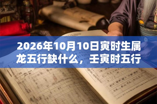 2026年10月10日寅时生属龙五行缺什么，壬寅时五行缺什么