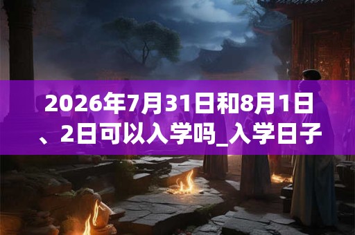 2026年7月31日和8月1日、2日可以入学吗_入学日子好吗