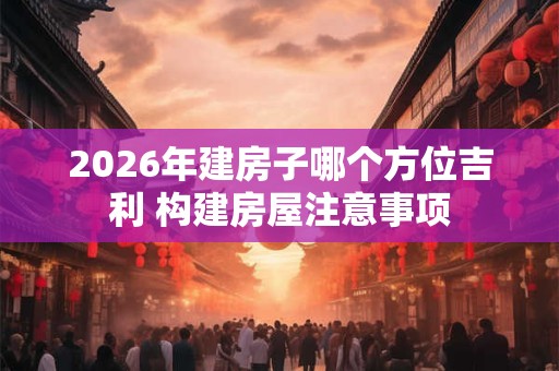 2026年建房子哪个方位吉利 构建房屋注意事项