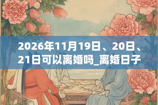 2026年11月19日、20日、21日可以离婚吗_离婚日子好吗