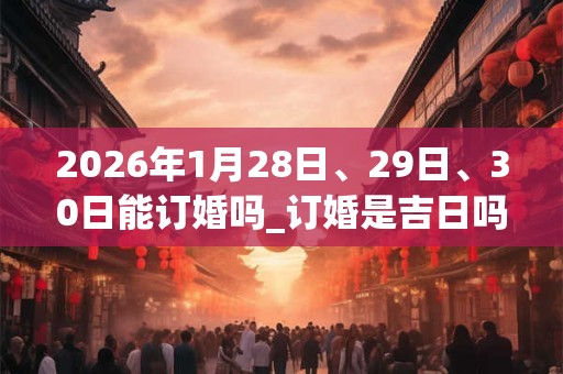 2026年1月28日、29日、30日能订婚吗_订婚是吉日吗 2026年1月28日、29日、30日能订婚吗_订婚是吉日吗