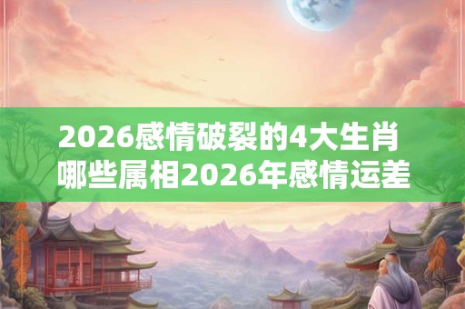 2026感情破裂的4大生肖 哪些属相2026年感情运差