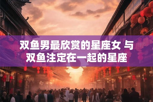 双鱼男最欣赏的星座女 与双鱼注定在一起的星座
