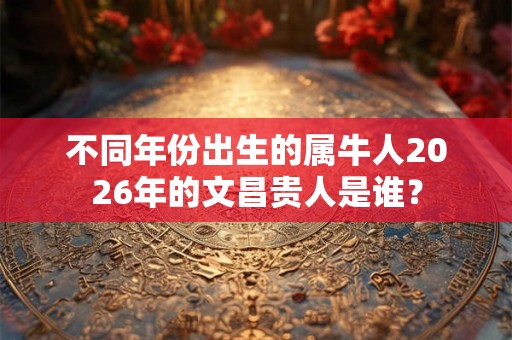 不同年份出生的属牛人2026年的文昌贵人是谁？