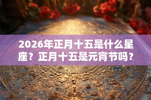 2026年正月十五是什么星座?正月十五是元宵节吗? 2026年正月十五是什么星座?正月十五是元宵节吗?