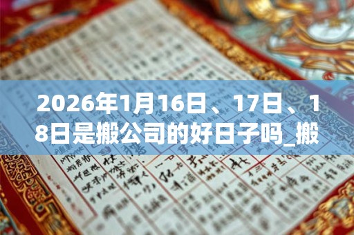 2026年1月16日、17日、18日是搬公司的好日子吗_搬公司可以吗