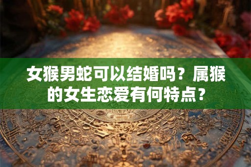 女猴男蛇可以结婚吗？属猴的女生恋爱有何特点？