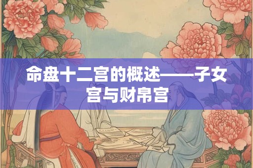 命盘十二宫的概述——子女宫与财帛宫 命盘十二宫的概述——子女宫与财帛宫