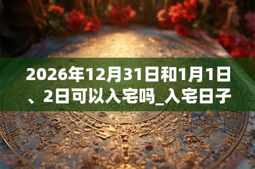 2026年12月31日和1月1日、2日可以入宅吗_入宅日子好吗
