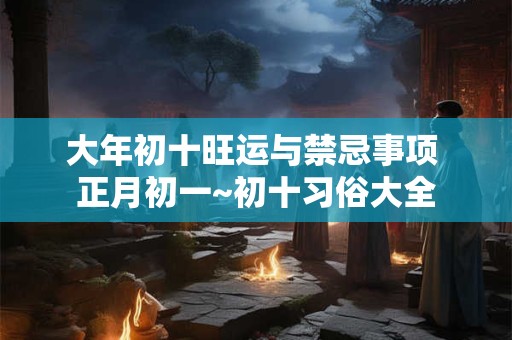 大年初十旺运与禁忌事项 正月初一~初十习俗大全 大年初十旺运与禁忌事项 正月初一~初十习俗大全