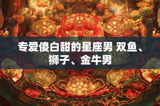 专爱傻白甜的星座男 双鱼、狮子、金牛男