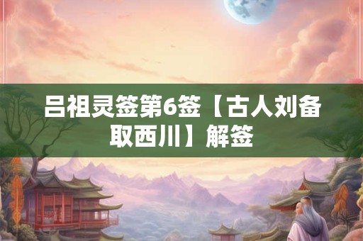 吕祖灵签第6签【古人刘备取西川】解签