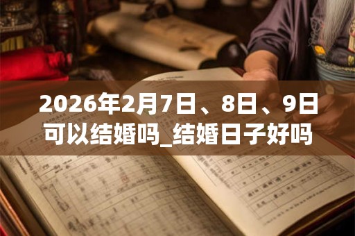 2026年2月7日、8日、9日可以结婚吗_结婚日子好吗 2026年2月7日、8日、9日可以结婚吗_结婚日子好吗