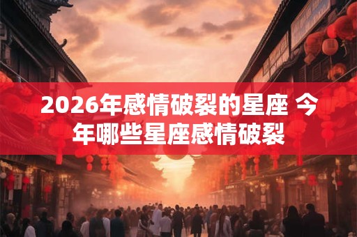 2026年感情破裂的星座 今年哪些星座感情破裂
