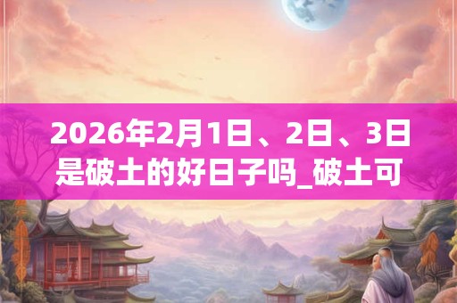 2026年2月1日、2日、3日是破土的好日子吗_破土可以吗 2026年2月1日、2日、3日是破土的好日子吗_破土可以吗