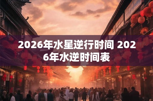 2026年水星逆行时间 2026年水逆时间表