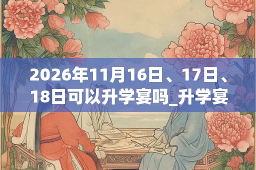2026年11月16日、17日、18日可以升学宴吗_升学宴日子好吗 2026年11月16日、17日、18日可以升学宴吗_升学宴日子好吗