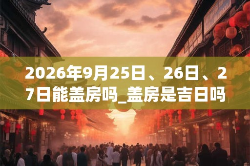 2026年9月25日、26日、27日能盖房吗_盖房是吉日吗 2026年9月25日、26日、27日能盖房吗_盖房是吉日吗