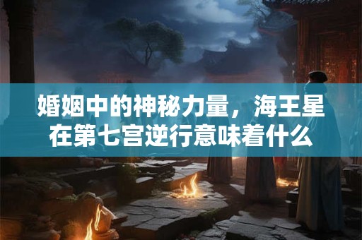 婚姻中的神秘力量，海王星在第七宫逆行意味着什么