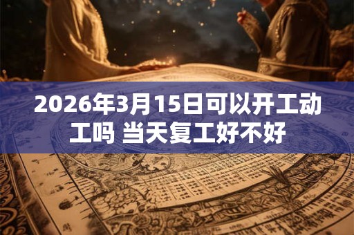 2026年3月15日可以开工动工吗 当天复工好不好 2026年3月15日可以开工动工吗 当天复工好不好