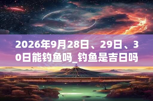 2026年9月28日、29日、30日能钓鱼吗_钓鱼是吉日吗