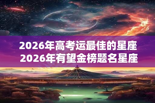 2026年高考运最佳的星座 2026年有望金榜题名星座 2026年高考运最佳的星座 2026年有望金榜题名星座