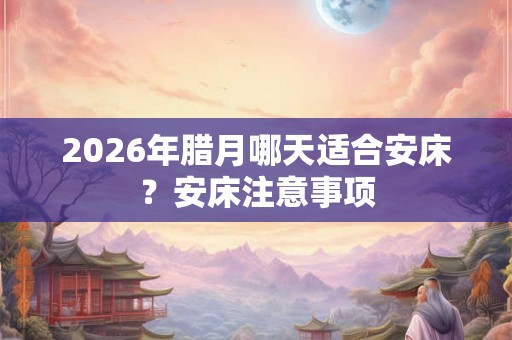 2026年腊月哪天适合安床？安床注意事项