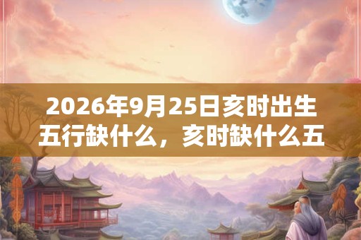 2026年9月25日亥时出生五行缺什么，亥时缺什么五行