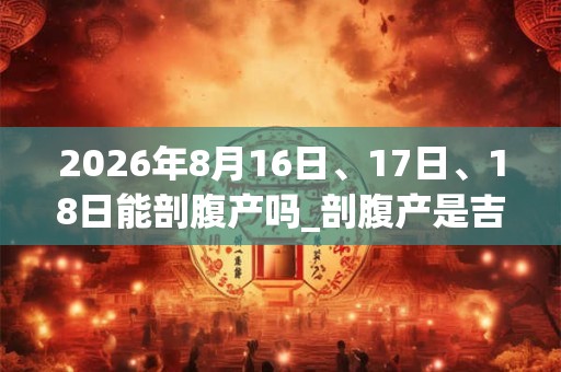 2026年8月16日、17日、18日能剖腹产吗_剖腹产是吉日吗