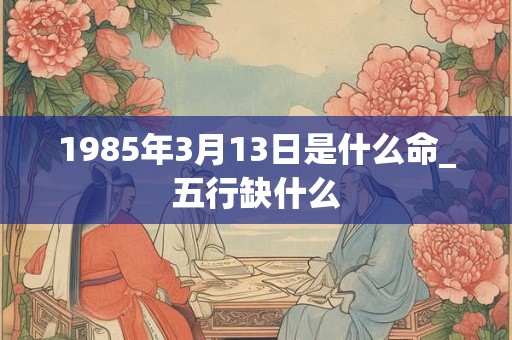 1985年3月13日是什么命_五行缺什么