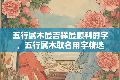 五行属木最吉祥最顺利的字，五行属木取名用字精选