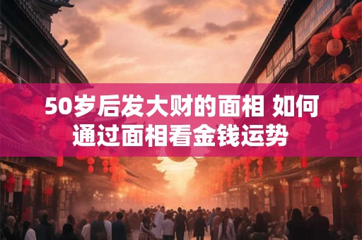 50岁后发大财的面相 如何通过面相看金钱运势