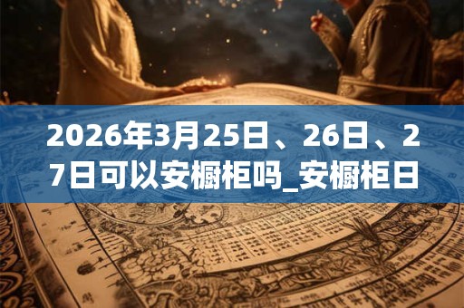 2026年3月25日、26日、27日可以安橱柜吗_安橱柜日子好吗