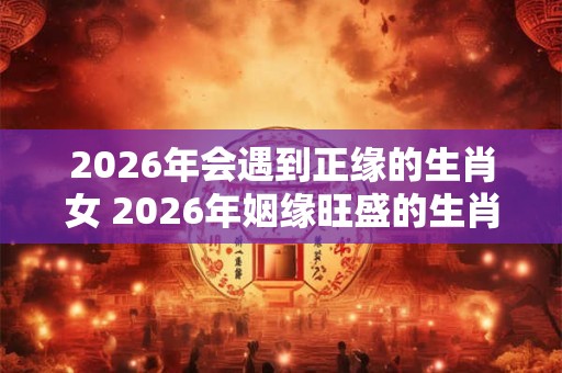 2026年会遇到正缘的生肖女 2026年姻缘旺盛的生肖
