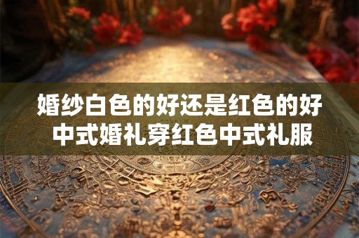 婚纱白色的好还是红色的好 中式婚礼穿红色中式礼服最佳