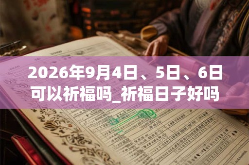2026年9月4日、5日、6日可以祈福吗_祈福日子好吗 2026年9月4日、5日、6日可以祈福吗_祈福日子好吗