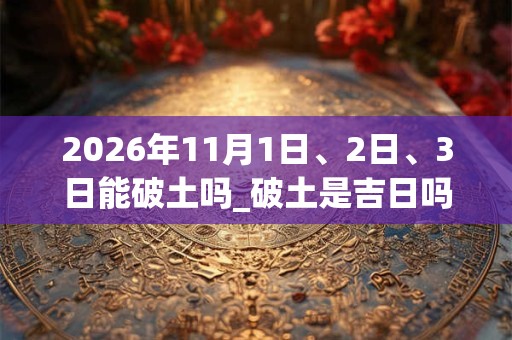2026年11月1日、2日、3日能破土吗_破土是吉日吗