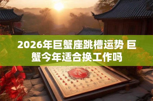 2026年巨蟹座跳槽运势 巨蟹今年适合换工作吗