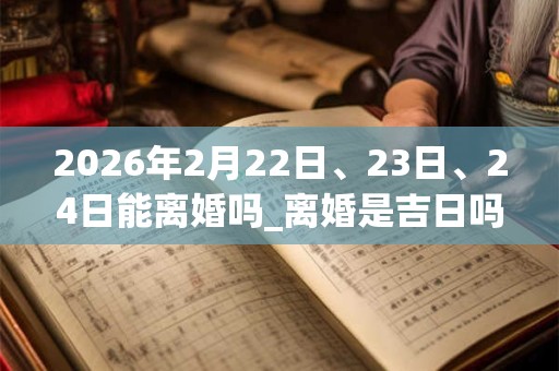 2026年2月22日、23日、24日能离婚吗_离婚是吉日吗 2026年2月22日、23日、24日能离婚吗_离婚是吉日吗